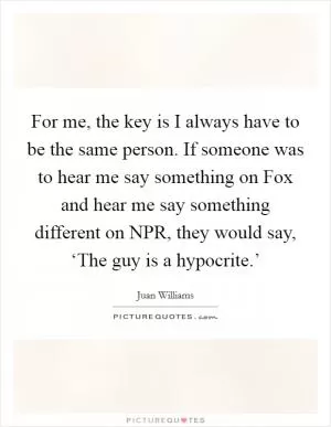 For me, the key is I always have to be the same person. If someone was to hear me say something on Fox and hear me say something different on NPR, they would say, ‘The guy is a hypocrite.’ Picture Quote #1