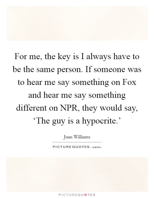 For me, the key is I always have to be the same person. If someone was to hear me say something on Fox and hear me say something different on NPR, they would say, ‘The guy is a hypocrite.' Picture Quote #1