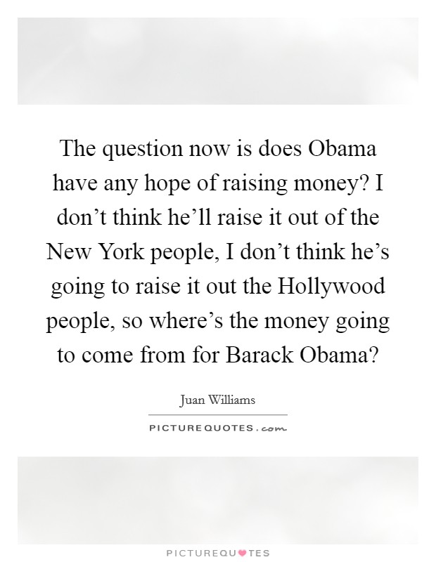 The question now is does Obama have any hope of raising money? I don't think he'll raise it out of the New York people, I don't think he's going to raise it out the Hollywood people, so where's the money going to come from for Barack Obama? Picture Quote #1