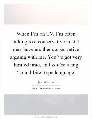 When I’m on TV, I’m often talking to a conservative host. I may have another conservative arguing with me. You’ve got very limited time, and you’re using ‘sound-bite’ type language Picture Quote #1