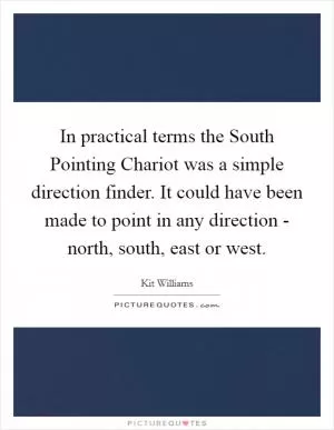 In practical terms the South Pointing Chariot was a simple direction finder. It could have been made to point in any direction - north, south, east or west Picture Quote #1