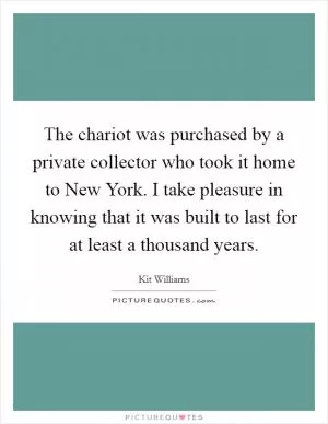 The chariot was purchased by a private collector who took it home to New York. I take pleasure in knowing that it was built to last for at least a thousand years Picture Quote #1