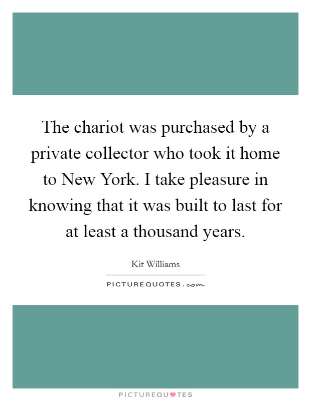 The chariot was purchased by a private collector who took it home to New York. I take pleasure in knowing that it was built to last for at least a thousand years Picture Quote #1