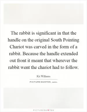 The rabbit is significant in that the handle on the original South Pointing Chariot was carved in the form of a rabbit. Because the handle extended out front it meant that wherever the rabbit went the chariot had to follow Picture Quote #1