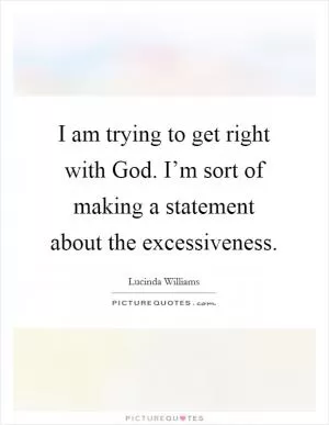 I am trying to get right with God. I’m sort of making a statement about the excessiveness Picture Quote #1