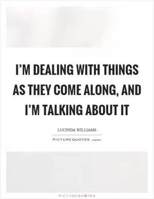 I’m dealing with things as they come along, and I’m talking about it Picture Quote #1