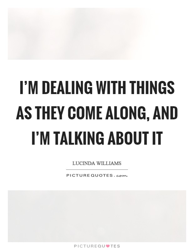 I'm dealing with things as they come along, and I'm talking about it Picture Quote #1