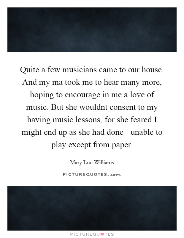 Quite a few musicians came to our house. And my ma took me to hear many more, hoping to encourage in me a love of music. But she wouldnt consent to my having music lessons, for she feared I might end up as she had done - unable to play except from paper Picture Quote #1
