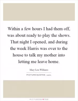 Within a few hours I had them off, was about ready to play the shows. That night I opened, and during the week Harris was over to the house to talk my mother into letting me leave home Picture Quote #1