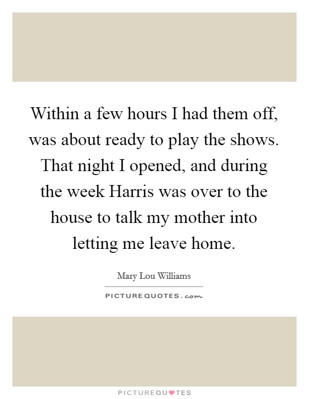 Within a few hours I had them off, was about ready to play the shows. That night I opened, and during the week Harris was over to the house to talk my mother into letting me leave home Picture Quote #1