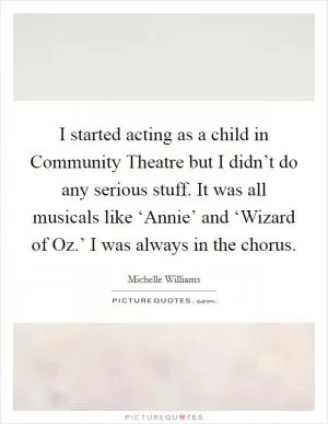 I started acting as a child in Community Theatre but I didn’t do any serious stuff. It was all musicals like ‘Annie’ and ‘Wizard of Oz.’ I was always in the chorus Picture Quote #1