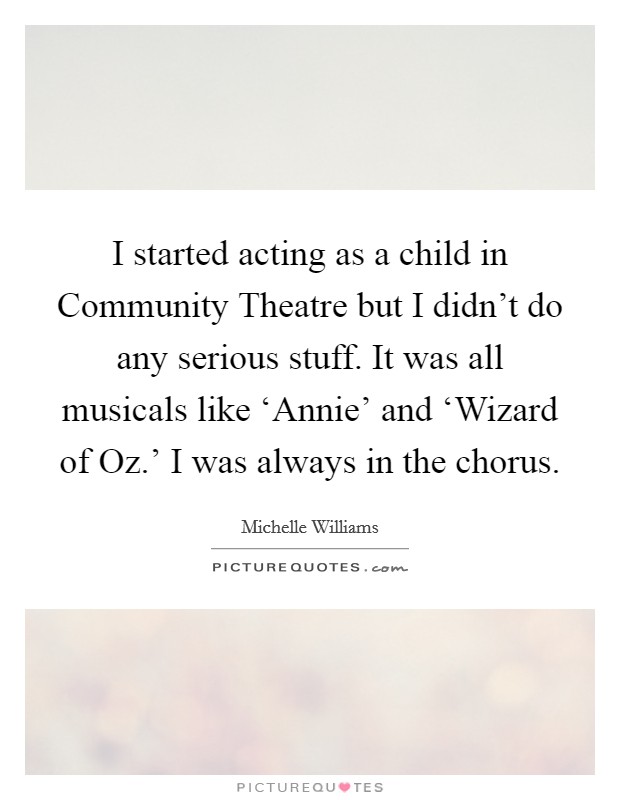 I started acting as a child in Community Theatre but I didn't do any serious stuff. It was all musicals like ‘Annie' and ‘Wizard of Oz.' I was always in the chorus Picture Quote #1