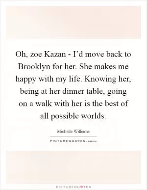 Oh, zoe Kazan - I’d move back to Brooklyn for her. She makes me happy with my life. Knowing her, being at her dinner table, going on a walk with her is the best of all possible worlds Picture Quote #1