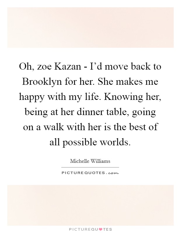 Oh, zoe Kazan - I'd move back to Brooklyn for her. She makes me happy with my life. Knowing her, being at her dinner table, going on a walk with her is the best of all possible worlds Picture Quote #1