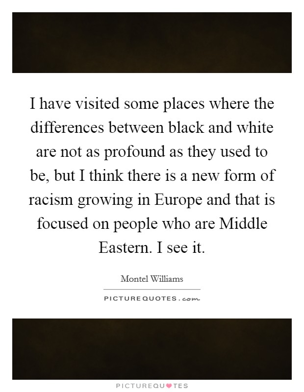 I have visited some places where the differences between black and white are not as profound as they used to be, but I think there is a new form of racism growing in Europe and that is focused on people who are Middle Eastern. I see it Picture Quote #1