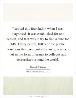 I started this foundation when I was diagnosed. It was established for one reason, and that was to try to find a cure for MS. Every penny, 100% of the public donations that come into this are given back out in the form of grants to colleges and researchers around the world Picture Quote #1