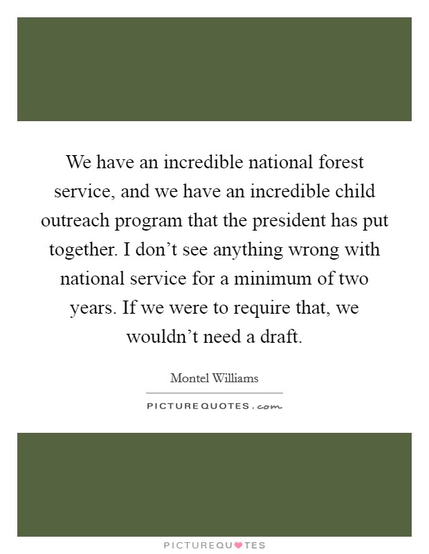 We have an incredible national forest service, and we have an incredible child outreach program that the president has put together. I don't see anything wrong with national service for a minimum of two years. If we were to require that, we wouldn't need a draft Picture Quote #1