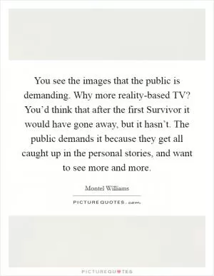 You see the images that the public is demanding. Why more reality-based TV? You’d think that after the first Survivor it would have gone away, but it hasn’t. The public demands it because they get all caught up in the personal stories, and want to see more and more Picture Quote #1
