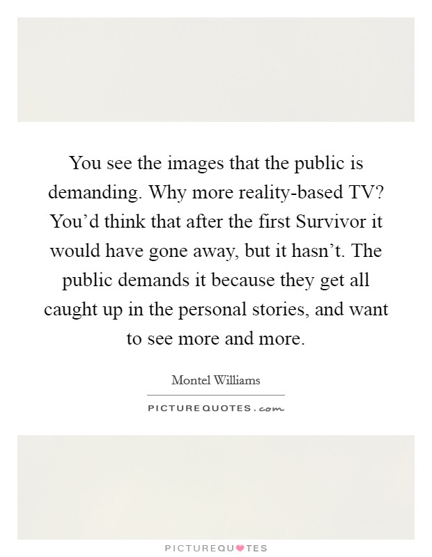 You see the images that the public is demanding. Why more reality-based TV? You'd think that after the first Survivor it would have gone away, but it hasn't. The public demands it because they get all caught up in the personal stories, and want to see more and more Picture Quote #1