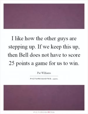 I like how the other guys are stepping up. If we keep this up, then Bell does not have to score 25 points a game for us to win Picture Quote #1