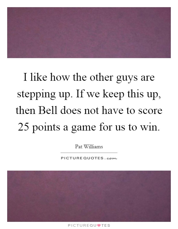 I like how the other guys are stepping up. If we keep this up, then Bell does not have to score 25 points a game for us to win Picture Quote #1