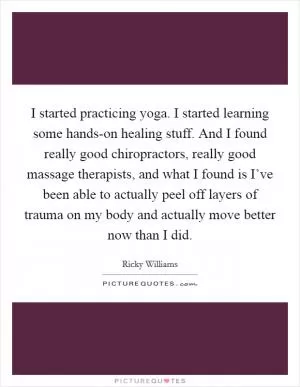 I started practicing yoga. I started learning some hands-on healing stuff. And I found really good chiropractors, really good massage therapists, and what I found is I’ve been able to actually peel off layers of trauma on my body and actually move better now than I did Picture Quote #1