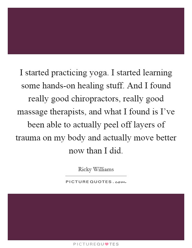 I started practicing yoga. I started learning some hands-on healing stuff. And I found really good chiropractors, really good massage therapists, and what I found is I've been able to actually peel off layers of trauma on my body and actually move better now than I did Picture Quote #1