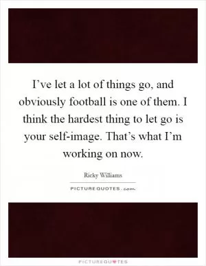 I’ve let a lot of things go, and obviously football is one of them. I think the hardest thing to let go is your self-image. That’s what I’m working on now Picture Quote #1