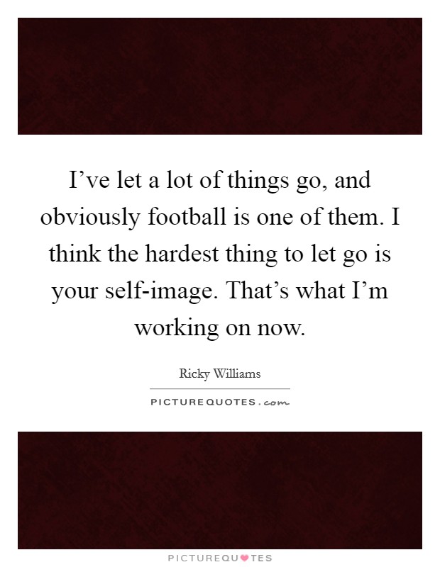 I've let a lot of things go, and obviously football is one of them. I think the hardest thing to let go is your self-image. That's what I'm working on now Picture Quote #1