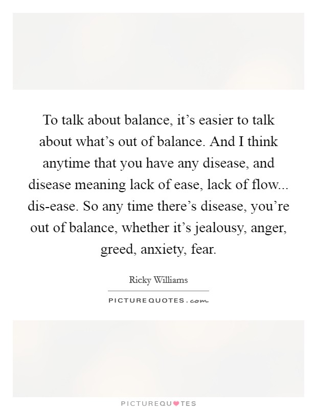 To talk about balance, it’s easier to talk about what’s out of balance. And I think anytime that you have any disease, and disease meaning lack of ease, lack of flow... dis-ease. So any time there’s disease, you’re out of balance, whether it’s jealousy, anger, greed, anxiety, fear Picture Quote #1