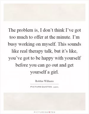 The problem is, I don’t think I’ve got too much to offer at the minute. I’m busy working on myself. This sounds like real therapy talk, but it’s like, you’ve got to be happy with yourself before you can go out and get yourself a girl Picture Quote #1