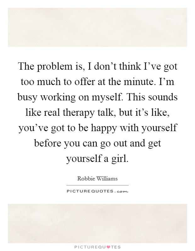 The problem is, I don't think I've got too much to offer at the minute. I'm busy working on myself. This sounds like real therapy talk, but it's like, you've got to be happy with yourself before you can go out and get yourself a girl Picture Quote #1
