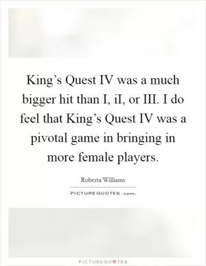 King’s Quest IV was a much bigger hit than I, iI, or III. I do feel that King’s Quest IV was a pivotal game in bringing in more female players Picture Quote #1