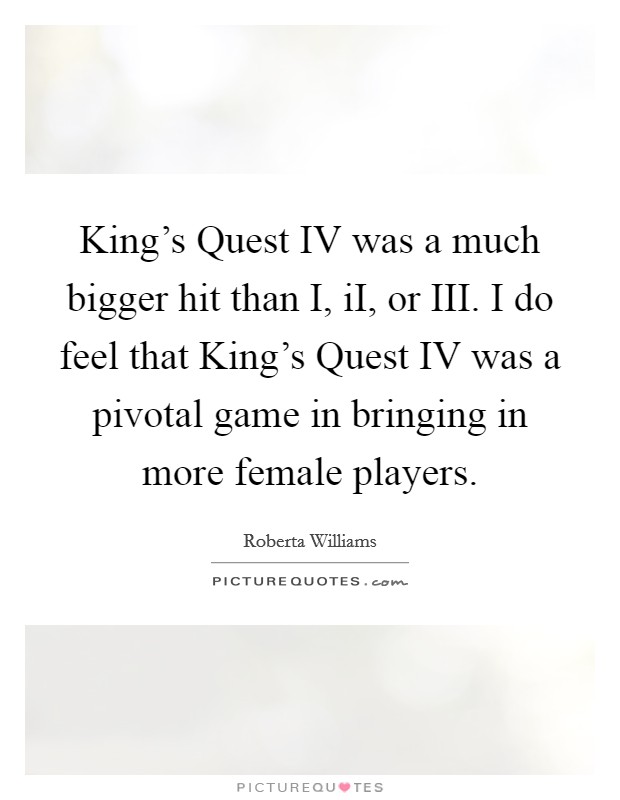 King's Quest IV was a much bigger hit than I, iI, or III. I do feel that King's Quest IV was a pivotal game in bringing in more female players Picture Quote #1