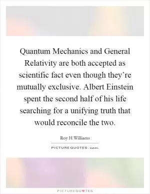 Quantum Mechanics and General Relativity are both accepted as scientific fact even though they’re mutually exclusive. Albert Einstein spent the second half of his life searching for a unifying truth that would reconcile the two Picture Quote #1