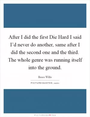 After I did the first Die Hard I said I’d never do another, same after I did the second one and the third. The whole genre was running itself into the ground Picture Quote #1