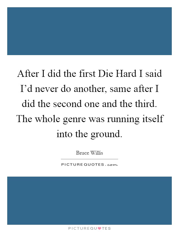 After I did the first Die Hard I said I'd never do another, same after I did the second one and the third. The whole genre was running itself into the ground Picture Quote #1