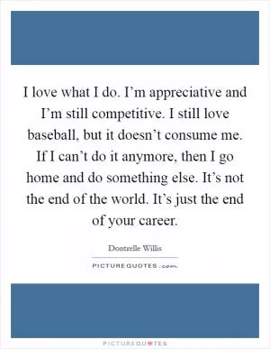 I love what I do. I’m appreciative and I’m still competitive. I still love baseball, but it doesn’t consume me. If I can’t do it anymore, then I go home and do something else. It’s not the end of the world. It’s just the end of your career Picture Quote #1
