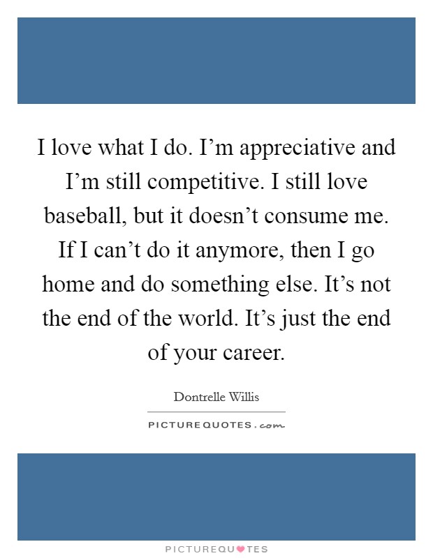 I love what I do. I'm appreciative and I'm still competitive. I still love baseball, but it doesn't consume me. If I can't do it anymore, then I go home and do something else. It's not the end of the world. It's just the end of your career Picture Quote #1