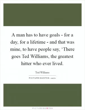 A man has to have goals - for a day, for a lifetime - and that was mine, to have people say, ‘There goes Ted Williams, the greatest hitter who ever lived Picture Quote #1