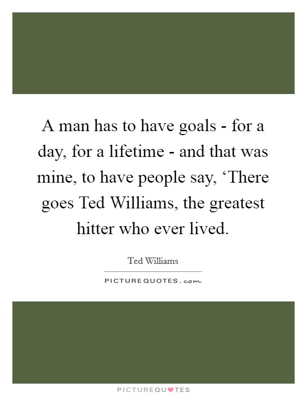 A man has to have goals - for a day, for a lifetime - and that was mine, to have people say, ‘There goes Ted Williams, the greatest hitter who ever lived Picture Quote #1