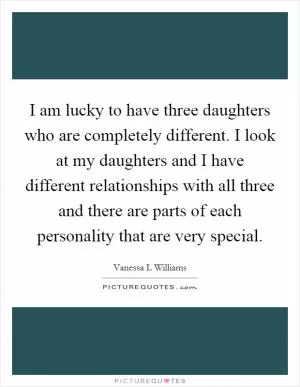 I am lucky to have three daughters who are completely different. I look at my daughters and I have different relationships with all three and there are parts of each personality that are very special Picture Quote #1