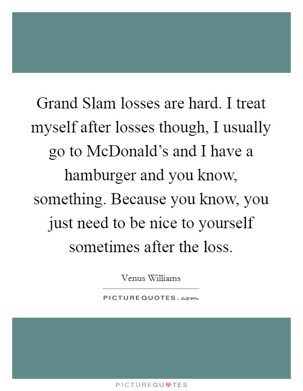 Grand Slam losses are hard. I treat myself after losses though, I usually go to McDonald's and I have a hamburger and you know, something. Because you know, you just need to be nice to yourself sometimes after the loss Picture Quote #1