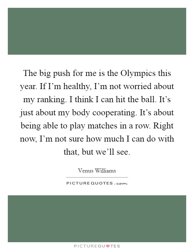 The big push for me is the Olympics this year. If I'm healthy, I'm not worried about my ranking. I think I can hit the ball. It's just about my body cooperating. It's about being able to play matches in a row. Right now, I'm not sure how much I can do with that, but we'll see Picture Quote #1