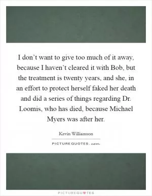 I don’t want to give too much of it away, because I haven’t cleared it with Bob, but the treatment is twenty years, and she, in an effort to protect herself faked her death and did a series of things regarding Dr. Loomis, who has died, because Michael Myers was after her Picture Quote #1