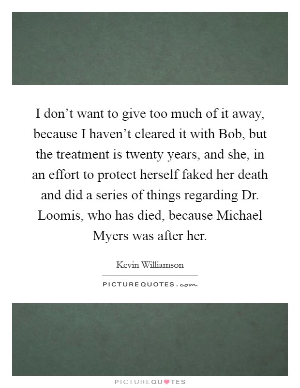 I don't want to give too much of it away, because I haven't cleared it with Bob, but the treatment is twenty years, and she, in an effort to protect herself faked her death and did a series of things regarding Dr. Loomis, who has died, because Michael Myers was after her Picture Quote #1