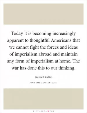 Today it is becoming increasingly apparent to thoughtful Americans that we cannot fight the forces and ideas of imperialism abroad and maintain any form of imperialism at home. The war has done this to our thinking Picture Quote #1