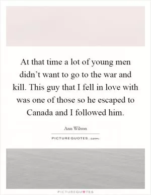 At that time a lot of young men didn’t want to go to the war and kill. This guy that I fell in love with was one of those so he escaped to Canada and I followed him Picture Quote #1