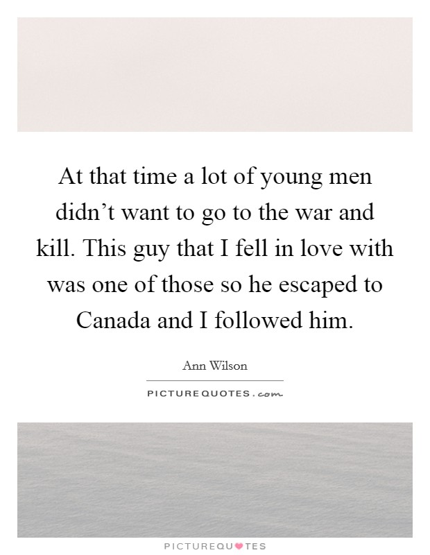 At that time a lot of young men didn't want to go to the war and kill. This guy that I fell in love with was one of those so he escaped to Canada and I followed him Picture Quote #1