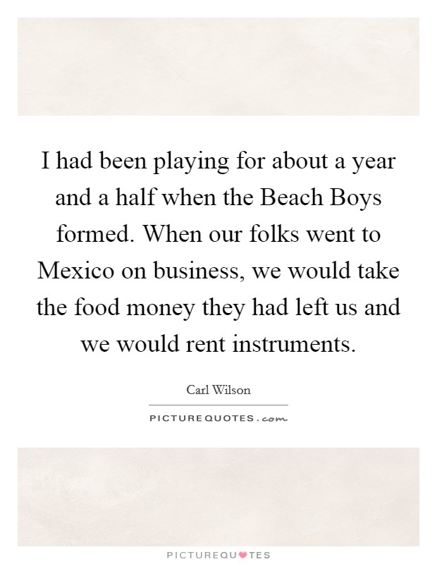 I had been playing for about a year and a half when the Beach Boys formed. When our folks went to Mexico on business, we would take the food money they had left us and we would rent instruments Picture Quote #1